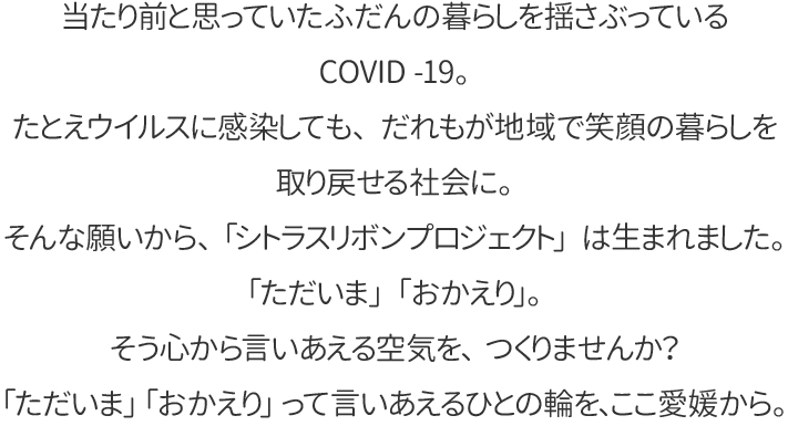 当たり前と思っていたふだんの暮らしを揺さぶっているCOVID -19。
たとえウイルスに感染しても、だれもが地域で笑顔の暮らしを取り戻せる社会に。
そんな願いから、「シトラスリボンプロジェクト」は生まれました。
「ただいま」「おかえり」。そう心から言いあえる空気を、つくりませんか？
「ただいま」「おかえり」って言いあえるひとの輪を、ここ愛媛から。